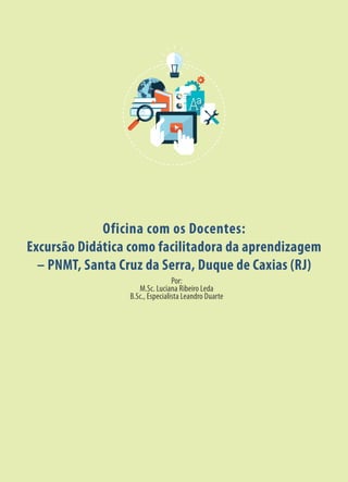 Oficina com os Docentes:
Excursão Didática como facilitadora da aprendizagem
– PNMT, Santa Cruz da Serra, Duque de Caxias (RJ)
Por:
M.Sc. Luciana Ribeiro Leda
B.Sc., Especialista Leandro Duarte
 