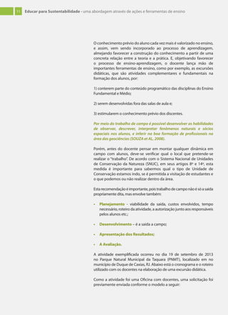 11 Educar para Sustentabilidade - uma abordagem através de ações e ferramentas de ensino
O conhecimento prévio do aluno cada vez mais é valorizado no ensino,
e assim, vem sendo incorporado ao processo de aprendizagem,
almejando favorecer a construção do conhecimento a partir de uma
concreta relação entre a teoria e a prática. E, objetivando favorecer
o processo de ensino-aprendizagem, o docente lança mão de
importantes ferramentas de ensino, como por exemplo, as excursões
didáticas, que são atividades complementares e fundamentais na
formação dos alunos, por:
1) conterem parte do conteúdo programático das disciplinas do Ensino
Fundamental e Médio;
2) serem desenvolvidas fora das salas de aula e;
3) estimularem o conhecimento prévio dos discentes.
Por meio do trabalho de campo é possível desenvolver as habilidades
de observar, descrever, interpretar fenômenos naturais e sócios
espaciais nos alunos, e inferir na boa formação de proﬁssionais na
área das geociências (SOUZA et AL, 2008).
Porém, antes do docente pensar em montar qualquer dinâmica em
campo com alunos, deve-se verificar qual o local que pretende-se
realizar o “trabalho”. De acordo com o Sistema Nacional de Unidades
de Conservação da Natureza (SNUC), em seus artigos 8º e 14º, esta
medida é importante para sabermos qual o tipo de Unidade de
Conservação estamos indo, se é permitida a visitação de estudantes e
o que podemos ou não realizar dentro da área.
Estarecomendaçãoéimportante,poistrabalhodecamponãoésóasaída
propriamente dita, mas envolve também:
• Planejamento - viabilidade da saída, custos envolvidos, tempo
necessário, roteiro da atividade, a autorização junto aos responsáveis
pelos alunos etc.;
• Desenvolvimento – é a saída a campo;
• Apresentação dos Resultados;
• A Avaliação.
A atividade exemplificada ocorreu no dia 19 de setembro de 2013
no Parque Natural Municipal da Taquara (PNMT), localizado em no
município de Duque de Caxias, RJ. Abaixo está o cronograma e o roteiro
utilizado com os docentes na elaboração de uma excursão didática.
Como a atividade foi uma Oficina com docentes, uma solicitação foi
previamente enviada conforme o modelo a seguir:
 