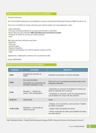 12Projeto Escola Verde
1
Veja:“Atividades Externas – Parque Natural Municipal da Taquara (PNMT) e Museu de Ciências e Vida, Duque de Caxias, RJ.”
Modelo de Cronograma para Excursão Didática
HORÁRIO ATIVIDADE OBJETIVO
9:00h
Chegada dos docentes ao
PNMT
Ambientar os docentes no local da atividade.
9:30h
Início das atividades:
Informação aos professores das
atividades realizadas no dia;
Fazer com que os professores tomassem ciência das
atividades realizadas.
9:35h
Atividade 1 - Trabalho de
campo: Trilha interpretativa1
- Apresentar um exemplo de atividade em campo que
pode ser realizada com os alunos;
- Sensibilizar os docentes a partir da compreensão de
que atividades em campo não são passeios.
10:35-11h Coffee Break Todos
11:00-12:00h
Atividade 2 – Construção de
roteiro de campo
- Dialogar, com os docentes, acerca do tema “trabalho
de campo vs passeio”;
- Sugerir roteiro de trabalho de campo.
- Propor construção de roteiro para trabalho de campo
com seus alunos.
Prezados Professores,
Dia 19 de setembro realizaremos uma atividade de campo no Parque Natural Municipal da Taquara (PNMT) das 9h às 12h.
Como será um trabalho em campo, solicitamos que venham trajados com roupa adequada, a saber:
- Calça confortável;
- Tênis para caminhada (preferência) ou sapato baixo fechado e confortável;
- Blusa T-Shirt que seja confortável. NÃO vestir blusas nas cores branca ou preta.
- Prendedor de cabelo (se você possuir cabelos grandes);
- Boné.
Além disso, por favor, solicitamos que levem:
- Repelente;
- Filtro solar;
- Garrafa de água;
- Máquina Fotográfica;
- Caderneta de anotações (um caderno pequeno ou bloco servem);
- Lápis;
Agradecemos a colaboração e contamos com a sua presença no dia!
Equipe UNIGRANRIO
Modelo de Comunicação/Convite para Excursão Didática
 
