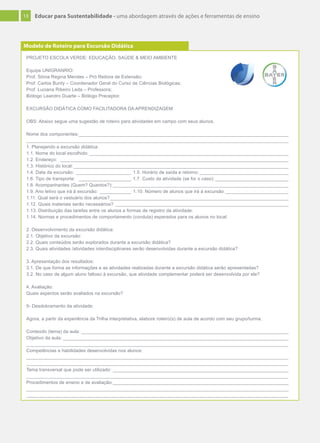 13 Educar para Sustentabilidade - uma abordagem através de ações e ferramentas de ensino
PROJETO ESCOLA VERDE: EDUCAÇÃO, SAÚDE & MEIO AMBIENTE
Equipe UNIGRANRIO:
Prof. Sônia Regina Mendes – Pró Reitora de Extensão;
Prof. Carlos Burity – Coordenador Geral do Curso de Ciências Biológicas;
Prof. Luciana Ribeiro Leda – Professora;
Biólogo Leandro Duarte – Biólogo Preceptor.
EXCURSÃO DIDÁTICA COMO FACILITADORA DA APRENDIZAGEM
OBS: Abaixo segue uma sugestão de roteiro para atividades em campo com seus alunos.
Nome dos componentes:________________________________________________________________________________
____________________________________________________________________________________________________
1. Planejando a excursão didática:
1.1. Nome do local escolhido: ____________________________________________________________________________
1.2. Endereço: _______________________________________________________________________________________
1.3. Histórico do local:__________________________________________________________________________________
1.4. Data da excursão: _____________________ 1.5. Horário de saída e retorno:__________________________________
1.6. Tipo de transporte: ____________________ 1.7. Custo da atividade (se for o caso): ____________________________
1.8. Acompanhantes (Quem? Quantos?):___________________________________________________________________
1.9. Ano letivo que irá à excursão: ____________ 1.10. Número de alunos que irá à excursão:________________________
1.11. Qual será o vestuário dos alunos?____________________________________________________________________
1.12. Quais materiais serão necessários? __________________________________________________________________
1.13. Distribuição das tarefas entre os alunos e formas de registro da atividade:
1.14. Normas e procedimentos de comportamento (conduta) esperados para os alunos no local:
2. Desenvolvimento da excursão didática:
2.1. Objetivo da excursão:
2.2. Quais conteúdos serão explorados durante a excursão didática?
2.3. Quais atividades /atividades interdisciplinares serão desenvolvidas durante a excursão didática?
3. Apresentação dos resultados:
3.1. De que forma as informações e as atividades realizadas durante a excursão didática serão apresentadas?
3.2. No caso de algum aluno faltoso à excursão, que atividade complementar poderá ser desenvolvida por ele?
4. Avaliação:
Quais aspectos serão avaliados na excursão?
5- Desdobramento da atividade:
Agora, a partir da experiência da Trilha interpretativa, elabore roteiro(s) de aula de acordo com seu grupo/turma.
Conteúdo (tema) da aula: _______________________________________________________________________________
Objetivo da aula: ______________________________________________________________________________________
____________________________________________________________________________________________________
Competências e habilidades desenvolvidas nos alunos:
____________________________________________________________________________________________________
____________________________________________________________________________________________________
Tema transversal que pode ser utilizado: ___________________________________________________________________
____________________________________________________________________________________________________
Procedimentos de ensino e de avaliação:___________________________________________________________________
____________________________________________________________________________________________________
____________________________________________________________________________________________________
Modelo de Roteiro para Excursão Didática
 
