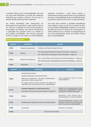 15 Educar para Sustentabilidade - uma abordagem através de ações e ferramentas de ensino
A temática “Educar para a Sustentabilidade” está cada
vez mais sendo difundida em virtude dos problemas
ambientais que assolam o Planeta, uma vez que os
grandes desafios ainda não foram superados.
Gro Harlem Brundtland, líder internacional em
desenvolvimento sustentável e saúde pública, afirmou
em 1990 que a utilização de recursos para atender às
necessidades do presente, não deveria comprometer
a capacidade das gerações futuras em atender as
suas próprias necessidades. Este conceito, aprovado
na Rio 92, integra os três vetores da sustentabilidade:
ambiental, econômico e social. Dessa maneira, é
fundamental a inserção da educação no vetor ambiental
para que a sustentabilidade possa ser trabalhada desde
os primeiros segmentos do ensino, na educação básica.
Com base neste contexto, a atividade exemplificada
neste relatório ocorreu no dia 03 de outubro de 2014
na Universidade UNIGRANRIO, localizada no município
de Duque de Caxias, RJ. Abaixo está o cronograma e o
roteiro utilizado com os docentes no planejamento de
uma aula interdisciplinar, dentro da temática “Educar
para a Sustentabilidade”.
HORARIO ATIVIDADES ATORES
13:00h Chegadadosparticipantes Professores da Rede Municipal de Ensino
13:30h Abertura
Prof. Sônia Regina Mendes (Pró-Reitora de Extensão - Unigranrio)
Prof. Carlos Burity (Coordenador Ciências Biológicas - Unigranrio)
14:00h Oﬁcina Para Professores
M.Sc. Luciana Ribeiro Leda (Professora de Ciências Biológicas – Unigranrio)
B.Sc.PaulaFernandaCarvalho(BiólogaPreceptoraCiênciasBiológicas–Unigranrio)
16:30h Coffee Break Todos
Modelo de Cronograma
HORARIO ATIVIDADES OBJETIVO
14:00h
Apresentação da Equipe
Avaliação diagnóstica: conhecimento prévio
Pedir para os professores – em grupos (multidisciplinar) –
desenharem a mão em papel ofício.
Em seguida solicitar que eles escrevam uma palavra em
cada dedo sobre o que eles acham que é “sustentabilidade”.
Fazer diagnóstico prévio do tema
“Sustentabilidade”.
14:15h
Avaliação diagnóstica: conhecimento prévio
Após tempo, pedir que cada grupo socialize as 05 palavras.
Dialogar com os professores sobre o tema
“Educar para a sustentabilidade”, inserindo
as palavras no contexto educacional.
14:50h Palestra
Apresentar o tema “Educar para a
Sustentabilidade” de maneira dialogada.
15:30h Atividade prática: Elaboração de Plano de aula interdisciplinar.
Propor aos professores – em grupo – que
elaborem um plano de aula com base no
tema “Educar para a sustentabilidade”.
16:00h Socialização Socializar as produções
16:30h Encerramento da Oﬁcina
 