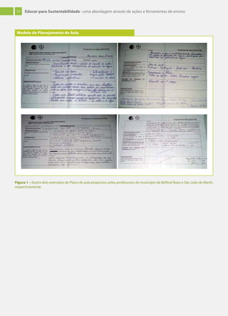 17 Educar para Sustentabilidade - uma abordagem através de ações e ferramentas de ensino
Modelo de Planejamento de Aula
Figura 1 – Ilustra dois exemplos de Plano de aula propostos pelos professores do município de Belford Roxo e São João de Meriti,
respectivamente.
 