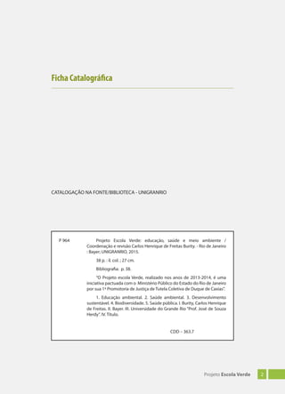 2Projeto Escola Verde
Ficha Catalográfica
P 964 Projeto Escola Verde: educação, saúde e meio ambiente /
Coordenação e revisão Carlos Henrique de Freitas Burity. - Rio de Janeiro
: Bayer; UNIGRANRIO, 2015.
38 p. : il. col. ; 27 cm.
Bibliografia: p. 38.
“O Projeto escola Verde, realizado nos anos de 2013-2014, é uma
iniciativa pactuada com o Ministério Público do Estado do Rio de Janeiro
por sua 1ª Promotoria de Justiça de Tutela Coletiva de Duque de Caxias”.
1. Educação ambiental. 2. Saúde ambiental. 3. Desenvolvimento
sustentável. 4. Biodiversidade. 5. Saúde pública. I. Burity, Carlos Henrique
de Freitas. II. Bayer. III. Universidade do Grande Rio “Prof. José de Souza
Herdy”. IV. Título.
CDD – 363.7
CATALOGAÇÃO NA FONTE/BIBLIOTECA - UNIGRANRIO
 