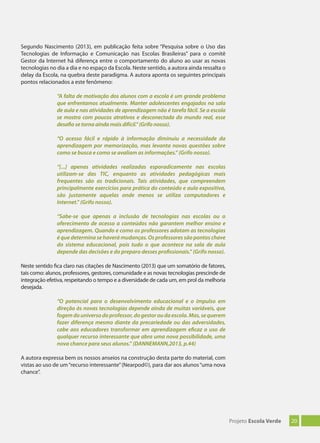 20Projeto Escola Verde
Segundo Nascimento (2013), em publicação feita sobre “Pesquisa sobre o Uso das
Tecnologias de Informação e Comunicação nas Escolas Brasileiras” para o comitê
Gestor da Internet há diferença entre o comportamento do aluno ao usar as novas
tecnologias no dia a dia e no espaço da Escola. Neste sentido, a autora ainda ressalta o
delay da Escola, na quebra deste paradigma. A autora aponta os seguintes principais
pontos relacionados a este fenômeno:
“A falta de motivação dos alunos com a escola é um grande problema
que enfrentamos atualmente. Manter adolescentes engajados na sala
de aula e nas atividades de aprendizagem não é tarefa fácil. Se a escola
se mostra com poucos atrativos e desconectada do mundo real, esse
desaﬁo se torna ainda mais difícil.” (Grifo nosso).
“O acesso fácil e rápido à informação diminuiu a necessidade da
aprendizagem por memorização, mas levanta novas questões sobre
como se busca e como se avaliam as informações.” (Grifo nosso).
“[...] apenas atividades realizadas esporadicamente nas escolas
utilizam-se das TIC, enquanto as atividades pedagógicas mais
frequentes são as tradicionais. Tais atividades, que compreendem
principalmente exercícios para prática do conteúdo e aula expositiva,
são justamente aquelas onde menos se utiliza computadores e
Internet.” (Grifo nosso).
“Sabe-se que apenas a inclusão de tecnologias nas escolas ou o
oferecimento de acesso a conteúdos não garantem melhor ensino e
aprendizagem. Quando e como os professores adotam as tecnologias
é que determina se haverá mudanças. Os professores são pontos chave
do sistema educacional, pois tudo o que acontece na sala de aula
depende das decisões e do preparo desses proﬁssionais.” (Grifo nosso).
Neste sentido fica claro nas citações de Nascimento (2013) que um somatório de fatores,
tais como: alunos, professores, gestores, comunidade e as novas tecnologias prescinde de
integração efetiva, respeitando o tempo e a diversidade de cada um, em prol da melhoria
desejada.
“O potencial para o desenvolvimento educacional e o impulso em
direção às novas tecnologias depende ainda de muitas variáveis, que
fogemdouniversodoprofessor,dogestoroudaescola.Mas,sequerem
fazer diferença mesmo diante da precariedade ou das adversidades,
cabe aos educadores transformar em aprendizagem eﬁcaz o uso de
qualquer recurso interessante que abra uma nova possibilidade, uma
nova chance para seus alunos.” (DANNEMANN,2013, p.44)
A autora expressa bem os nossos anseios na construção desta parte do material, com
vistas ao uso de um“recurso interessante”(Nearpod©), para dar aos alunos“uma nova
chance”.
 