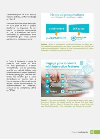 22Projeto Escola Verde
Figura 4 – Ilustra as possibilidades de uso da ferramenta. Em tempo real e
sincronizada com os dispositivos doa alunos (nearpod live) ou o aluno acessa
pela internet isoladamente para fazer as lições propostas para fora do espaço
pedagógico trabalhado (nearpod homework).
Figura 5 – Ilustra as possibilidades de interação nas aulas criadas para a
ferramenta. Questões de múltipla escolha ou abertas (Poll); Quis (Quiz);
Desenhos à mão livre (Draw it); Compartilhar páginas na web (Share web
pages); Inclusão de áudio e vídeo e lições para casa (Nearpod Homework).
A ferramenta pode ser usada de duas
maneiras distintas, conforme indicado
na Figura 4.
Conforme descrito acima a elaboração
das aulas pode ser feita na própria
plataforma, ou importada de um
arquivo pré-existente apresentação,
tal qual o PowerPoint (Microsoft),
adquirida na loja da empresa ou ainda
compartilhada por outros autores
gratuitamente na loja da empresa.
A Figura 5 demonstra a gama de
interações que podem ser feitas
nas aulas preparadas e a serem
compartilhadas com os estudantes,
gerando um material didático mais
interativoeatraenteparasertrabalhado
no espaço pedagógico formal ou não
formal. Vale ressaltar que as ações
demandaram de conexão com a
internetparaqueosalunoscadastrados
tenham acesso sincronicamente ou
assincronicamente aos conteúdos,
podendo ser de smartphones, tablets
ou PC/Mac.
 
