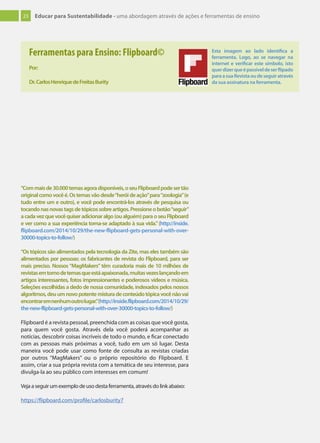 23 Educar para Sustentabilidade - uma abordagem através de ações e ferramentas de ensino
“Commaisde30.000temasagoradisponíveis,oseuFlipboardpodesertão
originalcomovocêé.Ostemasvãodesde“heróideação”para“zoologia”(e
tudo entre um e outro), e você pode encontrá-los através de pesquisa ou
tocandonasnovastagsdetópicossobreartigos.Pressioneobotão“seguir”
acadavezquevocêquiseradicionaralgo(oualguém)paraoseuFlipboard
e ver como a sua experiência torna-se adaptado à sua vida.”(http://inside.
flipboard.com/2014/10/29/the-new-flipboard-gets-personal-with-over-
30000-topics-to-follow/)
“Os tópicos são alimentados pela tecnologia da Zite, mas eles também são
alimentados por pessoas: os fabricantes de revista do Flipboard, para ser
mais preciso. Nossos “MagMakers” têm curadoria mais de 10 milhões de
revistasemtornodetemasqueestáapaixonada,muitasvezeslançandoem
artigos interessantes, fotos impressionantes e poderosos vídeos e música.
Seleções escolhidas a dedo de nossa comunidade, indexados pelos nossos
algoritmos,deuumnovopotentemisturadeconteúdotópicavocênãovai
encontraremnenhumoutrolugar.”(http://inside.flipboard.com/2014/10/29/
the-new-flipboard-gets-personal-with-over-30000-topics-to-follow/)
Flipboard é a revista pessoal, preenchida com as coisas que você gosta,
para quem você gosta. Através dela você poderá acompanhar as
notícias, descobrir coisas incríveis de todo o mundo, e ficar conectado
com as pessoas mais próximas a você, tudo em um só lugar. Desta
maneira você pode usar como fonte de consulta as revistas criadas
por outros “MagMakers” ou o próprio repositório do Flipboard. E
assim, criar a sua própria revista com a temática de seu interesse, para
divulga-la ao seu público com interesses em comum!
Vejaaseguirumexemplodeusodestaferramenta,atravésdolinkabaixo:
https://flipboard.com/profile/carlosburity7
Ferramentas para Ensino: Flipboard©
Por:
Dr.CarlosHenriquedeFreitasBurity
Esta imagem ao lado identiﬁca a
ferramenta. Logo, ao se navegar na
internet e veriﬁcar este símbolo, isto
querdizerqueépassíveldeserﬂipado
paraasuaRevistaoudeseguiratravés
da sua assinatura na ferramenta.
 