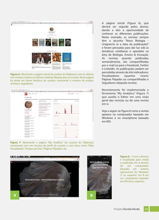 24Projeto Escola Verde
Recentemente foi implementada a
ferramenta “My Analytics” (Figura 7)
que auxilia o Editor em uma visão
geral das revistas ou de uma revista
em si.
Veja a seguir na Figura 8 como a revista
aparece no computador baseado em
Windows e no smartphone baseado
em IOS:
Figura 7- Mostrando a página “My Analitics” do usuário do Flipboard,
novamente com um resumo do perfil do usuário e com itens como “Mais
Visualizadas”,“Artigos por Dia”,“Páginas Flipadas”, etc.
Figura 8 – Como a Revista
é visualizada após criada
e publicada. Em A através
de um computador
baseado em sistema
operacional do Windows
(7 ou superior). Em B em
um smartphone baseado
em IOS (8 ou superior).
A B
Figura 6- Mostrando a página inicial de usuário do Flipboard, com as últimas
seis revistas criadas e as últimas matérias flipadas para as revistas. Nesta página
há ainda um breve histórico do usuário, mostrando o número de artigos,
revistas e seguidores.
A página inicial (Figura 6), que
deverá ser seguida pelos alunos,
dando a eles a oportunidade de
conhecer as diferentes publicações.
Neste exemplo, as revistas sempre
têm a alcunha “Nova Biologia -
Unigranrio (e a data da publicação)”
e foram pensadas para dar luz sob as
temáticas cotidianas e uptodate na
área de Biologia, Ensino & Inovação.
As revistas quando publicadas
semanalmente, são compartilhadas
por e-mail ou para o Facebook, Twitter
e LinkedIn. As publicações podem ser
percebidas através de três indicadores:
Visualizadores (quantos viram);
Páginas Flipadas ou compartilhadas e
Seguidores (daquela revista).
 
