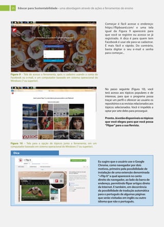 25 Educar para Sustentabilidade - uma abordagem através de ações e ferramentas de ensino
No passo seguinte (Figura 10), você
terá acesso aos tópicos populares e de
interesse, para que o programa possa
traçar um perfil e oferecer ao usuário os
repositórioseasrevistasrelacionadosaos
tópicos selecionados. Você é impelido a
optar por sete deles para prosseguir.
Pronto.Jáestãodisponíveisostópicos
que você elegeu para que você possa
“Flipar”para a sua Revista.
Figura 9 – Tela de acesso a ferramenta, após o cadastro usando a conta do
Facebook ou e-mail, e um computador baseado em sistema operacional do
Windows (7 ou superior).
Figura 10 – Tela para a opção de tópicos junto a ferramenta, em um
computador baseado em sistema operacional do Windows (7 ou superior).
Começar é fácil acesse o endereço:
https://flipboard.com/ e uma tela
igual da Figura 9 aparecerá para
que você se registre ou acesso se já
registrado. A dica é para quem tem
Facebook é usar ele para se cadastrar.
É mais fácil e rápido. Do contrário,
basta digitar o seu e-mail e senha
para começar...
Eu sugiro que o usuário use o Google
Chrome, como navegador por dois
motivos, primeiro pela possibilidade de
instalação de uma extensão denominada
“+Flip It”a qual aparecerá no canto
direito do navegador, ao lado da barra de
endereço, permitindo ﬂipar artigos direto
da Internet. E também, em decorrência
da possibilidade de tradução automática
para o português de algumas páginas
que serão visitadas em inglês ou outro
idioma que não o português.
Dica
 