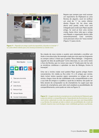 26Projeto Escola Verde
Na criação da nova revista o usuário será orientado a escolher um
título e uma descrição. No exemplo criado por mim aqui na Unigranrio
eu sempre coloco o título que é padrão “Nova Biologia – Unigranrio,
seguido da data da publicação” Como descrição, eu uso como texto
o foco da Revista, que no nosso caso aqui é “Criada para dar luz sob
as temáticas cotidianas e uptodate na área de Biologia, Ensino &
Inovação”.
Uma vez a revista criada você poderá flipar quanto artigos forem
convenientes. Em média eu fico entre 15 e 25 artigos por revista.
Após incluir tantos quantos sejam necessários os artigos em sua
revista, chega a hora de dar visibilidade a ela, compartilhando-a com
a sua rede de amigos e o público a qual ela se destina. Isto pode ser
feito através do computador ou do smartphone. Eu sugiro que seja
através do smartphone, pois nele você ampliará as possibilidades de
compartilhamento, como pode ser visto na Figura 12.
Figura12 – Imagem da tela do smartphone em uma Revista do Flipboard, após
a ação de solicitar o compartilhamento. Dependendo das ferramentas em que
você estiver cadastrado na rede, elas aparecerão para que você disponibilize
a sua Revista. No exemplo ao lado se abrem seis possibilidades de e-mail até
LinkedIn. Quanto mais você divulgar, maior visibilidade ganhará a sua Revista.
Figura 11 – Flipando um artigo a partir do repositório, clicando no sinal de“+”
no canto inferior direito para uma revista já existente ou criando nova.
Repare que sempre que você acessar
um repositório do Flipboard ou uma
Revista de alguém, você irá verificar
um sinal de “+” no canto inferior
direito (Figura 10). Ao clicar nele,
abrirá uma janela, onde você será
indagado para onde quer flipar aquele
artigo. Se você já tiver uma revista
criada, basta clicar nela que o artigo
será flipado e organizado dentro dela
automaticamente. Caso contrário,
você precisará clicar em “nova revista”
(Figura 11) para cria-la.
 