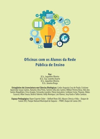 Por:
B.Sc. Jaqueline Oliveira
B.Sc. Esp. Leandro Duarte
B.Sc. Jaqueline Oliveira
B.Sc. Janaína Braga
Estagiários de Licenciatura em Ciências Biológicas: Carlos Augusto Cruz de Paula; Cristiane
Aparecida Souza Santos, Natasha Silva Pinto,Tamires Silva dos Santos;Willian Pereira Rosa; Alex dos
Santos Magalhães; Érica Aragão; Fernanda Leandro; Flávia Gonçalves; Leidiane Costa;Thaiane,Walas
Cazassa; Allan Souza; BeatrizValente; Kelly Monique; Laís Ramos; Josy Karla eTalita Cardozo.
Espaço Pedagógico: Bayer Esporte Clube – Belford Roxo (RJ); Museu Ciência eVida – Duque de
Caxias (RJ); Parque Natural Municipal daTaquara – PNMT, Duque de Caxias (RJ).
Oficinas com os Alunos da Rede
Pública de Ensino
 