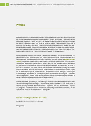 3 Educar para Sustentabilidade - uma abordagem através de ações e ferramentas de ensino
Prefácio
Oenfrentamentododesequilíbrioclimáticoemfunçãodabiodiversidade,asubstituição
do uso de energia e recursos não-renováveis por outros renováveis, a manutenção da
qualidadeambiental–água,ar,soloearecuperaçãodeecossistemasdegradadosestão
no debate contemporâneo. Em todas as direções somos conclamados a participar, a
construir um projeto consciente e voluntário sobre os desafios da sociedade, em que,
entre outros aspectos, teremos que repensar o consumo e os valores individualistas,
utilitaristas e de competitividade, por um novo sentido da vida. Parece-nos, a princípio,
que nada podemos fazer, contudo como educadores a tarefa é imensa.
Uma proposição sempre recorrente é a sensibilização para a questão ambiental, os
primeiros contatos em que crianças e jovens possam anunciar suas impressões, seus
sentimentos e suas expectativas diante do mundo em que vivem. O Projeto Escola
Verdequerprimeiramenteencantaracriança,oprofessor,querdebatersobreostemas
ambientais. A sensibilização é nosso começo e nosso fim. Nossa trajetória ancora-se
na perspectiva que todos façam conexões entre os saberes acadêmicos e de vida. A
educação ambiental não pode ser um discurso de autoridade, em que alguns sabem
mais que outros, mas um discurso de alteridade em que um indivíduo seja capaz
de se colocar no lugar do outro, em uma relação baseada no diálogo e valorização
das diferenças existentes, da busca pelas práticas interativas e dialógicas. Em cada
atividade proposta, temos o desafio de provocar novas atitudes e comportamentos e
estimular a mudança de valores individuais e coletivo.
Parece-me, enfim, que a opção pela educação para a sustentabilidade pressupõe uma
articulação complexa que integra a universidade, a educação básica e as instituições e
empresas que partilham idênticos valores e objetivos. Por esse documento, a equipe
do programa partilha um pouco dos saberes e da crença imensa e na esperança de ter
contribuído para um mundo melhor e mais justo.
Prof. Dr. Sonia Regina Mendes dos Santos
Pró-Reitora Comunitária e de Extensão
Unigranrio
 