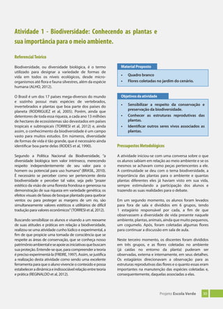 30Projeto Escola Verde
Atividade 1 - Biodiversidade: Conhecendo as plantas e
sua importância para o meio ambiente.
ReferencialTeórico
Biodiversidade, ou diversidade biológica, é o termo
utilizado para designar a variedade de formas de
vida em todos os níveis ecológicos, desde micro-
organismos até flora e fauna silvestres, além da espécie
humana (ALHO, 2012).
O Brasil é um dos 17 países mega-diversos do mundo
e sozinho possui mais espécies de vertebrados,
invertebrados e plantas que boa parte dos países do
planeta (RODRIGUEZ et al, 2005). Porém, ainda que
detentores de toda essa riqueza, a cada ano 13 milhões
de hectares de ecossistemas são devastados em países
tropicais e subtropicais (TORRESI et al, 2012) e, ainda
assim, o conhecimento da biodiversidade é um campo
vasto para muitos estudos. Em números, diversidade
de formas de vida é tão grande, que é necessário ainda
identificar boa parte delas (RODES et al, 1990).
Segundo a Política Nacional da Biodiversidade, “a
diversidade biológica tem valor intrínseco, merecendo
respeito independentemente de seu valor para o
homem ou potencial para uso humano” (BRASIL, 2010).
É necessário se perceber como ser pertencente desta
biodiversidade e perceber tal valor, seja pelo “prazer
estético da visão de uma floresta frondosa e generosa na
demonstração de sua riqueza em variedade genética; os
efeitos visuais de faixas de bosque plantado para quebrar
ventos ou para proteger as margens de um rio, são
simultaneamente valores estéticos e utilitários de difícil
tradução para valores econômicos”(TORRESI et al, 2012).
Buscando sensibilizar os alunos e visando a um reexame
de suas atitudes e práticas em relação a biodiversidade,
realizou-se uma atividade cunho lúdico e experimental, a
fim de que propicie uma tomada de consciência que se
respeite as áreas de conservação, que se conheça nosso
patrimônioambientaleseapoieasiniciativasquebuscam
sua proteção. Entende-se que, para compreender a teoria
é preciso experimentá-la (FREIRE, 1997). Assim, se justifica
a realização desta atividade como sendo uma excelente
ferramenta para que o aluno vivencie o conteúdo e possa
estabeleceradinâmicaeindissociávelrelaçãoentreteoria
e prática (REGINALDO et al, 2012).
Pressupostos Metodológicos
A atividade iniciou-se com uma conversa sobre o que
os alunos sabiam em relação ao meio ambiente e se os
mesmos se achavam como peças pertencentes a ele.
A continuidade se deu com o tema biodiversidade, a
importância das plantas para o ambiente e quantas
plantas diferentes eles já haviam visto em sua vida,
sempre estimulando a participação dos alunos e
trazendo as suas realidades para o debate.
Em um segundo momento, os alunos foram levados
para fora de sala e divididos em 6 grupos, tendo
1 estagiário responsável por cada, a fim de que
observassem a diversidade de vida presente naquele
ambiente, plantas, animais, ainda que muito pequenos,
um cogumelo. Após, foram coletadas algumas flores
para continuar a discussão em sala de aula.
Neste terceiro momento, os discentes foram divididos
em três grupos, e as flores coletadas no ambiente
(já caídas no entorno da planta) puderam ser
observadas, externa e internamente, em seus detalhes.
Os estagiários direcionavam a observação para as
estruturas reprodutivas das flores e o quanto essas eram
importantes na manutenção das espécies coletadas e,
consequentemente, daquelas associadas a elas.
• Quadro branco
• Flores coletadas no jardim do cenário.
Material Proposto
• Sensibilizar a respeito da conservação e
preservação da biodiversidade.
• Conhecer as estruturas reprodutivas das
plantas.
• Identiﬁcar outros seres vivos associados as
plantas.
Objetivos da atividade
 