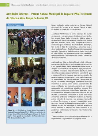 37 Educar para Sustentabilidade - uma abordagem através de ações e ferramentas de ensino
Atividades Externas – Parque Natural Municipal da Taquara (PNMT) e Museu
de Ciência eVida, Duque de Caxias, RJ
Foram realizadas visitas externas ao Parque Natural
Municipal da Taquara e ao Museu Ciência e Vida,
localizados na cidade de Duque de Caxias.
A visita ao PNMT iniciou-se com a recepção dos alunos
em sua sede e o preparo para a atividade com um lanche.
Em seguida foram dadas orientações básicas sobre o
Projeto Escola Verde, suas ações no PNMT e sobre a trilha
que seria realizada, assim como, os tipos de cuidados
necessários para realização de um trabalho de campo,
tais como, o tipo de vestimenta, a dinâmica para a
observação da fauna e flora local e os problemas da ação
antrópica danosas ao Meio Ambiente. Após o retorno
da trilha foi feito um levantamento das principais ideias,
questionamentos e descobertas de forma a concluir as
atividades realizadas.
A atividade de visita ao Museu Ciência e Vida iniciou-se
com a recepção dos alunos na Unigranrio com um lanche
e em seguida foram dadas orientações básicas sobre o
“Projeto Escola Verde”e suas ações no espaço do museu.
A visita foi conduzida pelos monitores do Museu. Uma
das visitas abordava o desenvolvimento sustentável - que
é o desenvolvimento capaz de suprir as necessidades da
geraçãoatualsemcomprometeracapacidadedeatender
as necessidades das futuras gerações. Nesse setor do
museu são tratados com imagens e diferentes atividades
interativas e lúdicas temas como: racionamento de
água, reutilização de materiais, economia de energia,
preservação do ecossistema aquático, terrestre. Em
outro espaço visitado no museu foram abordados pelos
monitores temas relacionados a sustentabilidade“Nós no
Mundo”. Os monitores conduziram os alunos para vários
ambientes, onde eles conheceram materiais e matérias
primas retirados da natureza e sua aplicação no mundo
moderno. Conhecendo os acertos e desperdícios nesse
processo, e como é elaborado cada um deles, o custo
material de cada um até chegar ao consumo. A temática
busca estimular a reflexão dos seres humanos e os
problemas existentes na forma como nos relacionamos
com o planeta.
Os alunos tiveram a oportunidade de participar de vários
experimentos e jogos lúdicos ao longo das visitas.
Material Proposto
Figura 18 – A – Atividade no Parque Natural Municipal da
Taquara (Duque de Caxias, RJ); B – Oficina no anfiteatro do
Parque Natural Municipal da Taquara (Duque de Caxias,
RJ); C - Visita guiada as instalações do Museu Ciência e
Vida (Duque de Caxias, RJ).
 