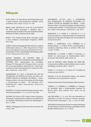 38Projeto Escola Verde
Bibliografia
ALHO, Cleber J. R. Importância da biodiversidade para
a saúde humana: uma perspectiva ecológica. Estud.
av.[online]. 2012, vol.26, n.74, pp. 151-166.
BRASIL, 2002. DECRETO Nº 4.339, DE 22 DE AGOSTO
DE 2002. Institui princípios e diretrizes para a
implementação da Política Nacional da Biodiversidade.
Ministério do Meio Ambiente, Brasil, 2002.
BURITY, C.H.F. Projeto Escola Verde: educação, saúde
e meio ambiente. Universidade Unigranrio. BAYER.
2012. 36p.
CABRAL,Arlinda.PedagogiadoOprimido.Rev.Lusófona
deEducação,Lisboa,n.5, 2005. Disponívelem<http://
www.scielo.gpeari.mctes.pt/scielo.php?script=sci_
arttext&pid=S1645-72502005000100014&lng=pt&nr
m=iso>. Acessos em 29 nov. 2014.
CENTRO REGIONAL DE ESTUDOS PARA O
DESENVOLVIMENTO DA SOCIEDADE DA INFORMAÇÃO
(CETIB.BR). 2013. Apresentação dos resultados,
Pesquisa TIC Educação 2012 Pesquisa sobre o uso das
TIC nas escolas brasileira. Disponível em: <http://cetic.
br/educacao/2012/apresentacao-tic-educacao-2012.
pdf>. Acesso em: 11 jun. 2014.
DANNEMANN, A.C. 2013. O DESAFIO DO USO DA
TECNOLOGIA NA PRÁTICA DA SALA DE AULA. Em:
COMITÊ GESTOR DA INTERNET NO BRASIL – CGI.br.
Pesquisa sobre o Uso das Tecnologias de Informação
e Comunicação no Brasil – TIC Educação 2012.
Disponível em: <http:// www.cetic.br>. Acesso em:
11 jun. 2014.
DISINGER, J. F. Environmental education research news.
The Environmentalist. v. 17, n. 5, p.153-156, 1997.
FIGUEIRA, Taís Rocha; LEITE, Isabel Cristina Gonçalves.
Percepções, conhecimentos e práticas em saúde bucal
de escolares. RGO-Revista Gaúcha de Odontologia, v.
56, n. 1, 2009.
FREIRE, P. Pedagogia da Autonomia. Rio de Janeiro: Paz
e Terra, 1997.
NASCIMENTO, A.C.T.A.A. 2013. A INTEGRAÇÃO
DAS TECNOLOGIAS ÀS PRÁTICAS ESCOLARES. Em:
COMITÊ GESTOR DA INTERNET NO BRASIL – CGI.br.
Pesquisa sobre o Uso das Tecnologias de Informação e
Comunicação no Brasil –TIC Educação 2012. Disponível
em: <http:// www.cetic.br>. Acesso em: 11 jun. 2014.
REGINALDO, C. C.; SHEID, N. J.; GÜLLICH, R. I. C. O
ensino de ciências e a experimentação. IX seminário de
pesquisa em Educação da Regiao Sul. Universidade de
Caxias do Sul, 2012.
RODES, L.; BARRICHELO, L.G.E.; FERREIRA, M. A
biodiversidade e o Projeto Floram: produtividade x
condições ambientais. Estud. av. [online]. 1990, vol.4,
n.9, pp. 175-200.
RODRíGUEZ, J. P.; GOOD, T.; DIRZO, R. Diversitas e o
desafio da conservação da biodiversidade latino-
americana. INCI [online]. 2005, vol.30, n.8
SILVA DF, MATHEUS SMM, NISHIDA SM, DINIZ RES.
Comparando encéfalos: material didático para o ensino
de Biologia. Arq Mudi. 2007; 11(2):9-13.
SOUZA, C. J. O; Faria, F. S. R.; Neves, M. P. Trabalho de
campo, por que fazê-lo?
Reflexões à luz de documentos legais e de práticas
acadêmicas com as geociências. Anais VII
Simpósio Nacional de Geomorfologia. Belo Horizonte
TORRESI, S. I. C.; PARDINI, V. L.; FERREIRA, V. F. Diálogos
da sociedade sobre a biodiversidade brasileira na
Rio+20. Quím. Nova [online]. 2012, vol.35, n.6, pp.
1073-1074.
VAN DER BORN, R. J. G. et al. The new bionphilia: an
exploration of vision on nature in western countries.
Enviromental Conservation. v. 28, n. 1, p. 65-75, 2001.
VASCONCELOS,Raqueletal.Escola:umespaçoimportante
de informação em saúde bucal para a população infantil.
Brazilian Dental Science, v. 4, n. 3, 2010.
 