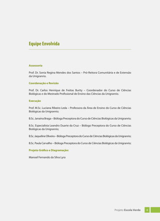 4Projeto Escola Verde
Equipe Envolvida
Assessoria
Prof. Dr. Sonia Regina Mendes dos Santos – Pró-Reitora Comunitária e de Extensão
da Unigranrio.
Coordenação e Revisão
Prof. Dr. Carlos Henrique de Freitas Burity – Coordenador do Curso de Ciências
Biológicas e do Mestrado Profissional de Ensino das Ciências da Unigranrio.
Execução
Prof. M.Sc. Luciana Ribeiro Leda – Professora da Área de Ensino do Curso de Ciências
Biológicas da Unigranrio;
B.Sc. Janaína Braga – Bióloga Preceptora do Curso de Ciências Biológicas da Unigranrio;
B.Sc. Especialista Leandro Duarte da Cruz – Biólogo Preceptora do Curso de Ciências
Biológicas da Unigranrio;
B.Sc.JaquelineOliveira–BiólogaPreceptoradoCursodeCiênciasBiológicasdaUnigranrio;
B.Sc. Paula Carvalho – Bióloga Preceptora do Curso de Ciências Biológicas da Unigranrio;
Projeto Gráfico e Diagramação:
Manoel Fernando da Silva Lyra
 