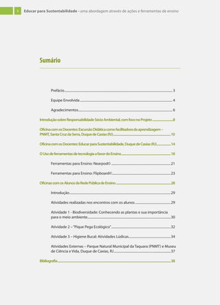 5 Educar para Sustentabilidade - uma abordagem através de ações e ferramentas de ensino
Prefácio................................................................................................................................... 3
Equipe Envolvida................................................................................................................ 4
Agradecimentos.................................................................................................................. 6
IntroduçãosobreResponsabilidadeSócioAmbiental,comfoconoProjeto............................8
OficinacomosDocentes:ExcursãoDidáticacomofacilitadoradaaprendizagem–
PNMT,SantaCruzdaSerra,DuquedeCaxias(RJ)..............................................................................10
OficinacomosDocentes:EducarparaSustentabilidade,DuquedeCaxias(RJ)...................14
OUsodeferramentasdetecnologiaafavordoEnsino...................................................................18
Ferramentas para Ensino: Nearpod© ........................................................................21
Ferramentas para Ensino: Flipboard©.......................................................................23
OficinascomosAlunosdaRedePúblicadeEnsino..........................................................................28
Introdução...........................................................................................................................29
Atividades realizadas nos encontros com os alunos ...........................................29
Atividade 1 - Biodiversidade: Conhecendo as plantas e sua importância
para o meio ambiente.....................................................................................................30
Atividade 2 –“Pique Pega Ecológico”........................................................................32
Atividade 3 – Higiene Bucal: Atividades Lúdicas...................................................34
Atividades Externas – Parque Natural Municipal da Taquara (PNMT) e Museu
de Ciência e Vida, Duque de Caxias, RJ.....................................................................37
Bibliografia.........................................................................................................................................................38
Sumário
 