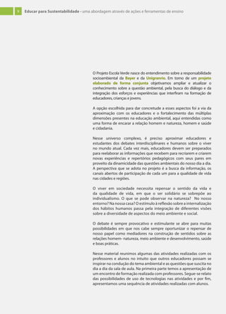 9 Educar para Sustentabilidade - uma abordagem através de ações e ferramentas de ensino
O Projeto Escola Verde nasce do entendimento sobre a responsabilidade
socioambiental da Bayer e da Unigranrio. Em torno de um projeto
elaborado de forma conjunta objetivamos ampliar e atualizar o
conhecimento sobre a questão ambiental, pela busca do diálogo e da
integração dos esforços e experiências que interfiram na formação de
educadores, crianças e jovens.
A opção escolhida para dar concretude a esses aspectos foi a via da
aproximação com os educadores e o fortalecimento das múltiplas
dimensões presentes na educação ambiental, aqui entendidas como
uma forma de encarar a relação homem e natureza, homem e saúde
e cidadania.
Nesse universo complexo, é preciso aproximar educadores e
estudantes dos debates interdisciplinares e humanos sobre o viver
no mundo atual. Cada vez mais, educadores devem ser preparados
para reelaborar as informações que recebem para recriarem e criarem
novas experiências e repertórios pedagógicos com seus pares em
proveito da dinamicidade das questões ambientais do nosso dia a dia.
A perspectiva que se adota no projeto é a busca da informação, os
canais abertos de participação de cada um para a qualidade de vida
nas cidades e regiões.
O viver em sociedade necessita repensar o sentido da vida e
da qualidade de vida, em que o ser solidário se sobrepõe ao
individualismo. O que se pode observar na natureza? No nosso
entorno? Na nossa casa? O estímulo à reflexão sobre a internalização
dos hábitos humanos passa pela integração de diferentes visões
sobre a diversidade de aspectos do meio ambiente e social.
O debate é sempre provocativo e estimulante se abre para muitas
possibilidades em que nos cabe sempre oportunizar o repensar de
nosso papel como mediadores na construção de sentidos sobre as
relações homem- natureza, meio ambiente e desenvolvimento, saúde
e boas práticas.
Nesse material reunimos algumas das atividades realizadas com os
professores e alunos no intuito que outros educadores possam se
inspirar na condução do tema ambiental e as questões que suscita no
dia a dia da sala de aula. Na primeira parte temos a apresentação de
um encontro de formação realizada com professores. Segue-se relato
das possibilidades de uso de tecnologias nas atividades e por fim,
apresentamos uma sequência de atividades realizadas com alunos.
 