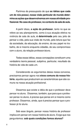 Partimos do pressuposto de que as idéias que cada
    um de nós possui, nossa visão particular de mundo deter-
    mina as ações que desenvolvemos em nossa atividade pro-
    fissional. No caso do professor, no contexto da sala de aula.


          A partir disso, a ação do professor, tanto no que se
    refere ao seu planejamento, como à sua atuação efetiva na
    vivência de sala de aula, é determinada pelo seu jeito de
    pensar a vida, pela sua visão de mundo, pela leitura que faz
    da sociedade, da educação, do ensino, do seu papel no tra-
    balho, de si mesmo enquanto cidadão, de seu compromisso
    com o aluno, da relação professor/aluno.


          Todas essas idéias, essas concepções constituem uma
    verdadeira teoria pessoal, subjetiva, particular, resultado da
    história de vida de cada um.


          Considerando os argumentos dessa nossa conversa,
    precisamos pensar agora nos eixos comuns da nossa his-
    tória, aqueles que produziram as características que são co-
    muns na nossa atuação profissional.


          Dissemos que existe a idéia de que o professor deve
    pensar no aluno. Dissemos, também, que para que o profes-
    sor pense no aluno, é preciso que pense em si mesmo como
    professor. Dissemos, ainda, que é preciso pensar que o pro-
    fessor já foi aluno.


          Sob esse ângulo, pensar nossa história de professor
    implica em pensar em nossa história de aluno. Exige que nos
    perguntemos: sob quais condições fomos alunos?

8
 
