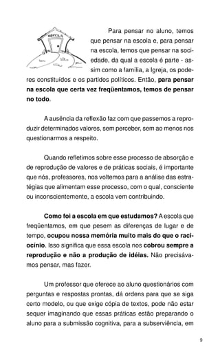 Para pensar no aluno, temos
                      que pensar na escola e, para pensar
                      na escola, temos que pensar na soci-
                      edade, da qual a escola é parte - as-
                      sim como a família, a Igreja, os pode-
res constituídos e os partidos políticos. Então, para pensar
na escola que certa vez freqüentamos, temos de pensar
no todo.


      A ausência da reflexão faz com que passemos a repro-
duzir determinados valores, sem perceber, sem ao menos nos
questionarmos a respeito.


      Quando refletimos sobre esse processo de absorção e
de reprodução de valores e de práticas sociais, é importante
que nós, professores, nos voltemos para a análise das estra-
tégias que alimentam esse processo, com o qual, consciente
ou inconscientemente, a escola vem contribuindo.


      Como foi a escola em que estudamos? A escola que
freqüentamos, em que pesem as diferenças de lugar e de
tempo, ocupou nossa memória muito mais do que o raci-
ocínio. Isso significa que essa escola nos cobrou sempre a
reprodução e não a produção de idéias. Não precisáva-
mos pensar, mas fazer.


      Um professor que oferece ao aluno questionários com
perguntas e respostas prontas, dá ordens para que se siga
certo modelo, ou que exige cópia de textos, pode não estar
sequer imaginando que essas práticas estão preparando o
aluno para a submissão cognitiva, para a subserviência, em

                                                               9
 