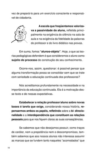 vez de prepará-lo para um exercício consciente e responsá-
     vel de cidadania.


                           A escola que freqüentamos valoriza-
                     va a passividade do aluno, refletida princi-
                     palmente na exigência do silêncio na sala de
                     aula e na exigência da fidelidade às palavras
                     do professor e do livro didático nas provas.


           Em suma, fomos “alunos-objeto”. Hoje, o que as teo-
     rias pedagógicas defendem é que consideremos o aluno como
     sujeito do processo de construção do seu conhecimento.


           Ocorre-nos, assim, questionar: é possível pensar que
     alguma transformação possa se consolidar sem que se trate
     com seriedade a educação continuada dos professores?


           Nós acreditamos profundamente na necessidade e na
     importância da educação continuada. Ela é a motivação des-
     se texto e de nossas expectativas.


           Estabelecer a relação professor/aluno sobre novas
     bases é tarefa que exige, considerando nossa história, re-
     pensarmos ambos os papéis, refletindo sobre a bi- direcio-
     nalidade e a interdependência que constituem as relações
     pessoais para que nos fiquem claras as suas conseqüências.


           Se sabemos que não desejamos possuir, como traços
     de caráter, nem a prepotência nem o descompromisso, tam-
     bém sabemos que aos nossos alunos não interessa assumir
     as marcas que se fundem tanto naqueles “acomodados” que

10
 