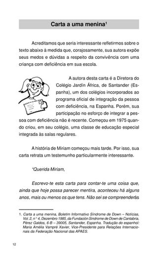 Carta a uma menina1


            Acreditamos que seria interessante refletirmos sobre o
     texto abaixo à medida que, corajosamente, sua autora expõe
     seus medos e dúvidas a respeito da convivência com uma
     criança com deficiência em sua escola.


                                    A autora desta carta é a Diretora do
                            Colégio Jardín África, de Santander (Es-
                            panha), um dos colégios incorporados ao
                            programa oficial de integração da pessoa
                            com deficiência, na Espanha. Porém, sua
                            participação no esforço de integrar a pes-
     soa com deficiência não é recente. Começou em 1975 quan-
     do criou, em seu colégio, uma classe de educação especial
     integrada às salas regulares.


            A história de Miriam começou mais tarde. Por isso, sua
     carta retrata um testemunho particularmente interessante.


            “Querida Miriam,


            Escrevo-te esta carta para contar-te uma coisa que,
     ainda que hoje possa parecer mentira, aconteceu há alguns
     anos, mais ou menos os que tens. Não sei se compreenderás


     1. Carta a uma menina, Boletim Informativo Síndrome de Down – Notícias,
        Vol. 2, n° 4, Dezembro 1985, da Fundación Sindrome de Down de Cantabria,
        Pérez Galdos, 6-B – 39005, Santander, Espanha. Tradução do espanhol:
        Maria Amélia Vampré Xavier, Vice-Presidente para Relações Internacio-
        nais da Federação Nacional das APAES.


12
 