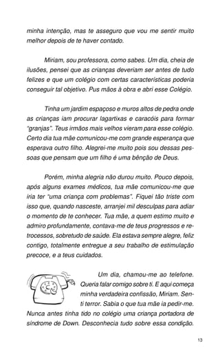 minha intenção, mas te asseguro que vou me sentir muito
melhor depois de te haver contado.


      Miriam, sou professora, como sabes. Um dia, cheia de
ilusões, pensei que as crianças deveriam ser antes de tudo
felizes e que um colégio com certas características poderia
conseguir tal objetivo. Pus mãos à obra e abri esse Colégio.


      Tinha um jardim espaçoso e muros altos de pedra onde
as crianças iam procurar lagartixas e caracóis para formar
“granjas”. Teus irmãos mais velhos vieram para esse colégio.
Certo dia tua mãe comunicou-me com grande esperança que
esperava outro filho. Alegrei-me muito pois sou dessas pes-
soas que pensam que um filho é uma bênção de Deus.


      Porém, minha alegria não durou muito. Pouco depois,
após alguns exames médicos, tua mãe comunicou-me que
iria ter “uma criança com problemas”. Fiquei tão triste com
isso que, quando nasceste, arranjei mil desculpas para adiar
o momento de te conhecer. Tua mãe, a quem estimo muito e
admiro profundamente, contava-me de teus progressos e re-
trocessos, sobretudo de saúde. Ela estava sempre alegre, feliz
contigo, totalmente entregue a seu trabalho de estimulação
precoce, e a teus cuidados.


                          Um dia, chamou-me ao telefone.
                   Queria falar comigo sobre ti. E aqui começa
                   minha verdadeira confissão, Miriam. Sen-
                   ti terror. Sabia o que tua mãe ia pedir-me.
Nunca antes tinha tido no colégio uma criança portadora de
síndrome de Down. Desconhecia tudo sobre essa condição.

                                                                 13
 