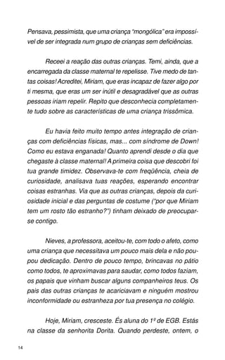Pensava, pessimista, que uma criança “mongólica” era impossí-
     vel de ser integrada num grupo de crianças sem deficiências.


           Receei a reação das outras crianças. Temi, ainda, que a
     encarregada da classe maternal te repelisse. Tive medo de tan-
     tas coisas! Acreditei, Miriam, que eras incapaz de fazer algo por
     ti mesma, que eras um ser inútil e desagradável que as outras
     pessoas iriam repelir. Repito que desconhecia completamen-
     te tudo sobre as características de uma criança trissômica.


           Eu havia feito muito tempo antes integração de crian-
     ças com deficiências físicas, mas... com síndrome de Down!
     Como eu estava enganada! Quanto aprendi desde o dia que
     chegaste à classe maternal! A primeira coisa que descobri foi
     tua grande timidez. Observava-te com freqüência, cheia de
     curiosidade, analisava tuas reações, esperando encontrar
     coisas estranhas. Via que as outras crianças, depois da curi-
     osidade inicial e das perguntas de costume (“por que Miriam
     tem um rosto tão estranho?”) tinham deixado de preocupar-
     se contigo.


           Nieves, a professora, aceitou-te, com todo o afeto, como
     uma criança que necessitava um pouco mais dela e não pou-
     pou dedicação. Dentro de pouco tempo, brincavas no pátio
     como todos, te aproximavas para saudar, como todos faziam,
     os papais que vinham buscar alguns companheiros teus. Os
     pais das outras crianças te acariciavam e ninguém mostrou
     inconformidade ou estranheza por tua presença no colégio.


           Hoje, Miriam, cresceste. És aluna do 1º de EGB. Estás
     na classe da senhorita Dorita. Quando perdeste, ontem, o

14
 