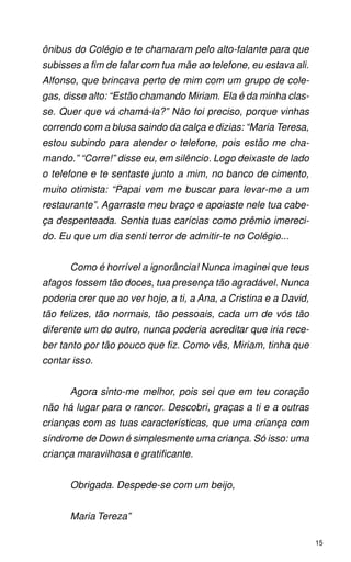 ônibus do Colégio e te chamaram pelo alto-falante para que
subisses a fim de falar com tua mãe ao telefone, eu estava ali.
Alfonso, que brincava perto de mim com um grupo de cole-
gas, disse alto: “Estão chamando Miriam. Ela é da minha clas-
se. Quer que vá chamá-la?” Não foi preciso, porque vinhas
correndo com a blusa saindo da calça e dizias: “Maria Teresa,
estou subindo para atender o telefone, pois estão me cha-
mando.” “Corre!” disse eu, em silêncio. Logo deixaste de lado
o telefone e te sentaste junto a mim, no banco de cimento,
muito otimista: “Papai vem me buscar para levar-me a um
restaurante”. Agarraste meu braço e apoiaste nele tua cabe-
ça despenteada. Sentia tuas carícias como prêmio imereci-
do. Eu que um dia senti terror de admitir-te no Colégio...


      Como é horrível a ignorância! Nunca imaginei que teus
afagos fossem tão doces, tua presença tão agradável. Nunca
poderia crer que ao ver hoje, a ti, a Ana, a Cristina e a David,
tão felizes, tão normais, tão pessoais, cada um de vós tão
diferente um do outro, nunca poderia acreditar que iria rece-
ber tanto por tão pouco que fiz. Como vês, Miriam, tinha que
contar isso.


      Agora sinto-me melhor, pois sei que em teu coração
não há lugar para o rancor. Descobri, graças a ti e a outras
crianças com as tuas características, que uma criança com
síndrome de Down é simplesmente uma criança. Só isso: uma
criança maravilhosa e gratificante.


      Obrigada. Despede-se com um beijo,


      Maria Tereza”

                                                                   15
 