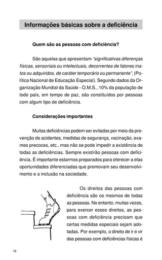 Informações básicas sobre a deficiência


           Quem são as pessoas com deficiência?


           São aquelas que apresentam “significativas diferenças
     físicas, sensoriais ou intelectuais, decorrentes de fatores ina-
     tos ou adquiridos, de caráter temporário ou permanente”, (Po-
     lítica Nacional de Educação Especial). Segundo dados da Or-
     ganização Mundial da Saúde - O.M.S., 10% da população de
     todo país, em tempo de paz, são constituídos por pessoas
     com algum tipo de deficiência.


           Considerações importantes


           Muitas deficiências podem ser evitadas por meio da pre-
     venção de acidentes, medidas de segurança, vacinação, exa-
     mes precoces, etc., mas não se pode impedir a existência de
     todas as deficiências. Sempre existirão pessoas com defici-
     ência. É importante estarmos preparados para oferecer a elas
     oportunidades diferenciadas que promovam seu desenvolvi-
     mento e a inclusão na sociedade.


                                    Os direitos das pessoas com
                             deficiência são os mesmos de todas
                             as pessoas. No entanto, muitas vezes,
                             para exercer esses direitos, as pes-
                             soas com deficiência precisam que
                             certas medidas especiais sejam ado-
                             tadas. Por exemplo, o direito de ir e vir
                             das pessoas com deficiências físicas é

16
 