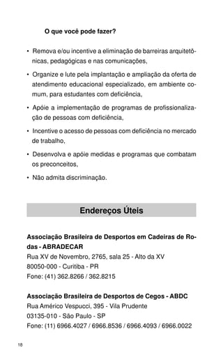 O que você pode fazer?


     •_Remova e/ou incentive a eliminação de barreiras arquitetô-
      nicas, pedagógicas e nas comunicações,

     •_Organize e lute pela implantação e ampliação da oferta de
      atendimento educacional especializado, em ambiente co-
      mum, para estudantes com deficiência,

     •_Apóie a implementação de programas de profissionaliza-
      ção de pessoas com deficiência,

     •_Incentive o acesso de pessoas com deficiência no mercado
      de trabalho,

     •_Desenvolva e apóie medidas e programas que combatam
      os preconceitos,

     •_Não admita discriminação.




                         Endereços Úteis


     Associação Brasileira de Desportos em Cadeiras de Ro-
     das - ABRADECAR
     Rua XV de Novembro, 2765, sala 25 - Alto da XV
     80050-000 - Curitiba - PR
     Fone: (41) 362.8266 / 362.8215


     Associação Brasileira de Desportos de Cegos - ABDC
     Rua Américo Vespucci, 395 - Vila Prudente
     03135-010 - São Paulo - SP
     Fone: (11) 6966.4027 / 6966.8536 / 6966.4093 / 6966.0022

18
 
