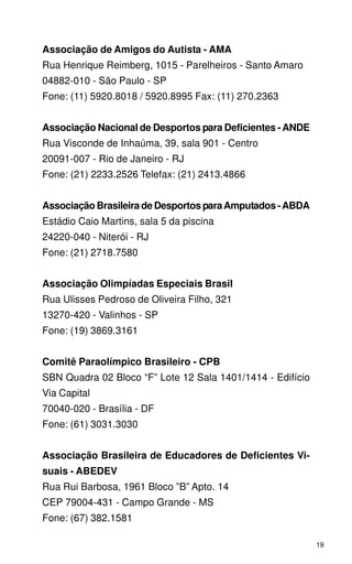 Associação de Amigos do Autista - AMA
Rua Henrique Reimberg, 1015 - Parelheiros - Santo Amaro
04882-010 - São Paulo - SP
Fone: (11) 5920.8018 / 5920.8995 Fax: (11) 270.2363


Associação Nacional de Desportos para Deficientes - ANDE
Rua Visconde de Inhaúma, 39, sala 901 - Centro
20091-007 - Rio de Janeiro - RJ
Fone: (21) 2233.2526 Telefax: (21) 2413.4866


Associação Brasileira de Desportos para Amputados - ABDA
Estádio Caio Martins, sala 5 da piscina
24220-040 - Niterói - RJ
Fone: (21) 2718.7580


Associação Olimpíadas Especiais Brasil
Rua Ulisses Pedroso de Oliveira Filho, 321
13270-420 - Valinhos - SP
Fone: (19) 3869.3161


Comitê Paraolímpico Brasileiro - CPB
SBN Quadra 02 Bloco “F” Lote 12 Sala 1401/1414 - Edifício
Via Capital
70040-020 - Brasília - DF
Fone: (61) 3031.3030


Associação Brasileira de Educadores de Deficientes Vi-
suais - ABEDEV
Rua Rui Barbosa, 1961 Bloco ”B” Apto. 14
CEP 79004-431 - Campo Grande - MS
Fone: (67) 382.1581

                                                            19
 
