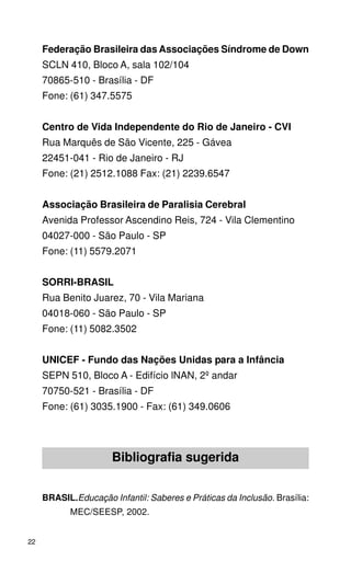 Federação Brasileira das Associações Síndrome de Down
     SCLN 410, Bloco A, sala 102/104
     70865-510 - Brasília - DF
     Fone: (61) 347.5575


     Centro de Vida Independente do Rio de Janeiro - CVI
     Rua Marquês de São Vicente, 225 - Gávea
     22451-041 - Rio de Janeiro - RJ
     Fone: (21) 2512.1088 Fax: (21) 2239.6547


     Associação Brasileira de Paralisia Cerebral
     Avenida Professor Ascendino Reis, 724 - Vila Clementino
     04027-000 - São Paulo - SP
     Fone: (11) 5579.2071


     SORRI-BRASIL
     Rua Benito Juarez, 70 - Vila Mariana
     04018-060 - São Paulo - SP
     Fone: (11) 5082.3502


     UNICEF - Fundo das Nações Unidas para a Infância
     SEPN 510, Bloco A - Edifício lNAN, 2º andar
     70750-521 - Brasília - DF
     Fone: (61) 3035.1900 - Fax: (61) 349.0606




                      Bibliografia sugerida


     BRASIL.Educação Infantil: Saberes e Práticas da Inclusão. Brasília:
            MEC/SEESP, 2002.


22
 