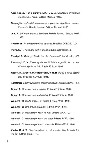 Assumpção, F. B. e Sprovieri, M. H. S. Sexualidade e deficiência
            mental. São Paulo: Editora Moraes, 1987.

     Buscaglia, L. Os deficientes e seus pais: um desafio ao aconse-
            lhamento. Rio de Janeiro: Editora Record, 1993.

     Glat, R. Ser mãe, e a vida continua. Rio de Janeiro: Editora AGIR,
            1993.

     Lucena Jr., R. Longo caminho de volta. Brasília: CORDE, 1994.

     Paiva, M. R. Feliz ano velho. Brasília: Editora Brasiliense.

     Pecci, J. C. Minha profissão é andar. Summus Editorial Ltda, 1980.

     Proença, I. F. de. Posso ajudar você? Minha experiência com meu
            filho excepcional. São Paulo: Edicon, 1987.

     Regen, M., Ardore, M. e Hoffmann, V. M. B. Mães e filhos especi-
            ais. Brasília: CORDE, 1993.

     Shentman, J. Conviver com a deficiência física. Editora Scipione. 1994.

     Taylor, B. Conviver com a surdez. Editora Scipione. 1994.

     Taylor, B. Conviver com o diabetes. Editora Scipione. 1994.

     Werneck, C. Muito prazer, eu existo. Editora WVA. 1992.

     Werneck, C. Um amigo diferente. Editora WVA. 1996.

     Werneck, C. Meu amigo down na rua. Editora WVA. 1997.

     Werneck, C. Meu amigo down em casa. Editora WVA. 1994.

     Werneck, C. Meu amigo down na escola. Editora WVA. 1994.

     Xavier, M. A. V. O outro lado do arco-íris - Meu filho Ricardo. São
     Paulo: Editora Diniz, 1984.

24
 