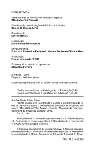 FICHA TÉCNICA

Departamento de Políticas de Educação Especial:
Cláudia Maffini Griboski

Coordenação de Articulação da Política de Inclusão:
Denise de Oliveira Alves

Coordenação:
SORRI-BRASIL

Elaboração:
Maria Salete Fábio Aranha

Revisão técnica:
Francisca Roseneide Furtado do Monte e Denise de Oliveira Alves

Atualização:
Equipe técnica da SEESP

Projeto gráfico, revisão e copidesque:
Alexandre Ferreira


2ª edição - 2005
Tiragem: 1.200 exemplares

Autorizada reprodução total ou parcial, desde que citada a fonte.


      Dados Internacionais de Catalogação na Publicação (CIP)
      Centro de Informação e Biblioteca em Educação (CIBEC)


Aranha, Maria Salete Fábio
     Projeto Escola Viva : garantindo o acesso e permanência de to-
dos os alunos na escola : necessidades educacionais especiais dos
alunos / Maria Salete Fábio Aranha. - Brasília : Ministério da Educação,
Secretaria de Educação Especial, 2005.
     5 v. : il. color.

      Publicado em 5 v.: Iniciando nossa conversa; v. 1 - Visão histórica;
v.2: Deficiência no contexto escolar; v.3: Sensibilização e convivência;
v. 4: Construindo a escola inclusiva.

     1. Inclusão educacional. 2. Escola inclusiva. 3. Serviço educacio-
nal especializado. 4. Aluno com necessidades especiais. 5. Atendimen-
to especializado. I. Brasil. Secretaria de Educação Especial. II. Título.

                                                    CDU: 37.014.53:376
 
