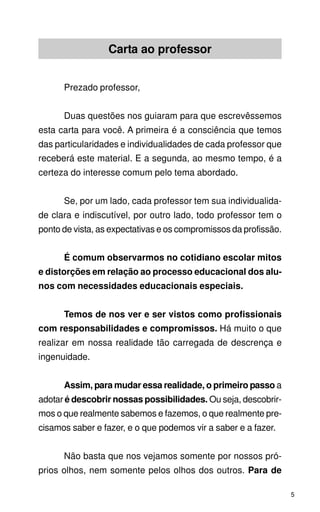 Carta ao professor


      Prezado professor,


      Duas questões nos guiaram para que escrevêssemos
esta carta para você. A primeira é a consciência que temos
das particularidades e individualidades de cada professor que
receberá este material. E a segunda, ao mesmo tempo, é a
certeza do interesse comum pelo tema abordado.


      Se, por um lado, cada professor tem sua individualida-
de clara e indiscutível, por outro lado, todo professor tem o
ponto de vista, as expectativas e os compromissos da profissão.


      É comum observarmos no cotidiano escolar mitos
e distorções em relação ao processo educacional dos alu-
nos com necessidades educacionais especiais.


      Temos de nos ver e ser vistos como profissionais
com responsabilidades e compromissos. Há muito o que
realizar em nossa realidade tão carregada de descrença e
ingenuidade.


      Assim, para mudar essa realidade, o primeiro passo a
adotar é descobrir nossas possibilidades. Ou seja, descobrir-
mos o que realmente sabemos e fazemos, o que realmente pre-
cisamos saber e fazer, e o que podemos vir a saber e a fazer.


      Não basta que nos vejamos somente por nossos pró-
prios olhos, nem somente pelos olhos dos outros. Para de

                                                                  5
 