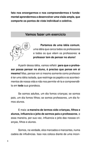 fato nos enxergarmos e nos compreendermos é funda-
    mental aprendermos a desenvolver uma visão ampla, que
    comporte os pontos de vista individual e coletivo.




                  Vamos fazer um exercício


                               Partamos de uma idéia comum,
                        uma idéia que cerca todos os professores
                        e todos os que vêem os professores: o
                        professor tem de pensar no aluno!


          A partir dessa idéia, vamos refletir: para que o profes-
    sor possa pensar no aluno, é preciso que pense em si
    mesmo! Mas, pensar em si mesmo somente como professor
    é ter uma idéia isolada, que restringe os papéis e os aconteci-
    mentos de nossa vida e não nos permite vê-la e compreendê-
    la em toda sua grandeza.


          Se somos adultos, um dia fomos crianças; se somos
    pais, um dia fomos filhos; se somos professores, um dia fo-
    mos alunos.


          E mais: a maneira de termos sido crianças, filhos e
    alunos, influencia o jeito de sermos pais e professores, e
    essa maneira, por sua vez, influencia o jeito das nossas cri-
    anças, filhos e alunos.


          Somos, na verdade, elos marcados e marcantes, numa
    cadeia de influências. Isso nos coloca diante de uma incon-

6
 