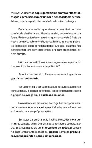 testável verdade: se o que queremos é promover transfor-
mações, precisamos reexaminar o nosso jeito de pensar.
Aí sim, estamos perto das condições de criar mudanças.


      Podemos acreditar que vivemos cumprindo um de-
terminado destino e que ficamos assim, submetidos a sua
força. Podemos também acreditar que nossa vida é fruto da
nossa vontade, submetendo, dessa forma, as outras pesso-
as às nossas idéias e necessidades. Ou seja, estamos nos
posicionando ora com impotência, ora com prepotência, di-
ante da vida.


      Não haverá, entretanto, um espaço mais adequado, si-
tuado entre a impotência e a prepotência?


      Acreditamos que sim. E chamamos esse lugar de lu-
gar da real autonomia.


      Ter autonomia é ter autoridade, e ter autoridade é não
ser submisso, é não ser autoritário. Ter autonomia é ter, como
a própria palavra já diz, a qualidade de autor.


      Na atividade do professor, isso significa que, para exer-
cermos nossa autonomia, é imprescindível que nos tornemos
autores das nossas próprias ações.


      Ser autor da própria ação implica em poder vê-Ia por
inteiro, ou seja, analisá-la em sua amplitude e complexida-
de. Estamos diante de um intercâmbio de ações, processo
no qual temos tanto o papel de produto como de produto-
res, influenciando e sendo influenciados.

                                                                  7
 