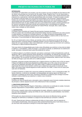 PROJETO ESCOLINHA DE FUTEBOL FM 
1 de janeiro 
de 2014 
INTRODUÇÃO 
A Escolinha de Futebol FM é uma iniciativa, sem fins lucrativos que atua na Região da Zona Norte do Rio 
de Janeiro com principal foco nos bairros de Vila Isabel, Grajau, Engenho Novo, Lins de Vasconcelos e 
adjacências. O Projeto foi criado para realizar programas que ira contribuir para o desenvolvimento local, 
propondo e/ou respondendo a demandas apresentadas pela comunidade. A missão do projeto consiste 
em fomentar e executar ações com uma postura emancipatória, que promovam o desenvolvimento 
holístico da comunidade. O principal objetivo do projeto é oferecer por meio de atividades e informações, 
oportunidades para que pessoas da comunidade possam desenvolver-se e assim contribuam para o 
desenvolvimento local. Ou seja, trabalhar para que a comunidade tenha acesso a direitos garantidos por 
lei, levando à população pobre boas notícias que contribuem para a concretização de mudanças 
duradouras. As áreas de atuação da Escolinha de Futebol FM são: educação, ética, saúde, esporte, 
cultura, lazer, proteção ao meio ambiente. 
1. JUSTIFICATIVA 
O contexto onde a Escolinha de Futebol FM está inserida é bastante desafiador. 
O Rio de Janeiro não é só lembrado pela extraordinária beleza natural e a exuberância da cultura popular. 
A cidade também é marcada por contrastes extremos, um reflexo da altíssima desigualdade social 
existente. Os grandes problemas sociais do Rio de Janeiro refletem no abismo entre os mais ricos e os 
mais pobres, e sua proximidade em determinadas áreas geográficas. 
Ex. Em um mesmo bairro como a Gávea, por exemplo, temos uma diferença de mais de 60 anos de 
desenvolvimento. É possível observar realidades opostas a poucos metros de distância. De um lado, a 
classe AA com suas mansões e altos níveis intelectuais e, do outro, grupos que convivem com a pobreza, 
os barracos e a falta de estrutura educacional. 
Todo esse abismo de desigualdades gera muitas outras dificuldades que sentimos no dia-a-dia da cidade. 
A violência, a criminalidade, o tráfico de drogas, a corrupção de policiais, as deficiências nos sistemas de 
saúde, educação e transporte fazem parte dos problemas do carioca. 
A violência urbana é um problema crescente, que passou a preocupar a todos principalmente a partir da 
década de 1980. A cidade apresenta índices elevados de criminalidade, em especial de homicídios. Entre 
1978 e 2000, quase 50 mil pessoas foram mortas no Rio, a maioria vítimas do narcotráfico, assaltos ou 
balas perdidas. Há uma grande concentração de homicídios de adolescentes, idade de maior risco dentro 
do tráfico de drogas e que mais sofre com a violência policial. 
Entretanto, pesquisas recentes demonstram que a violência diminuiu nos últimos anos no Rio de Janeiro. 
O Mapa da Violência dos Municípios Brasileiros de 2008 revelou que no Rio a taxa de homicídios por 
cada cem mil habitantes retrocedeu 40% entre 2002 e 2006. O sistema de indicadores feito pela 
organização Rio Como Vamos também confirma que a cidade teve uma queda no número de crimes 
fatais, que incluem lesão corporal seguida de morte e latrocínio. Em 2008, o índice foi de 35 casos para 
cada cem mil habitantes. 
A violência existente na cidade não é causa dos problemas enfrentados, e sim a consequência deles. Os 
fatores históricos, a vivência em sociedade e as desigualdades são apenas alguns dos fatores que 
originaram a realidade que temos hoje. Precisamos entendê-los e analisá-los para conseguir encontrar 
soluções a estes problemas que prejudicam a cidade e seus moradores. 
2. OBJETIVO GERAL 
Contribuir por meio do esporte para a educação e para a integração social, formando cidadãos detentores 
de princípios e valores capazes de servir como referencial em meio à sociedade. 
3. OBJETIVOS ESPECÍFICOS 
Ø Incentivar a Prática Esportiva Regular e Sistemática, contribuindo na constituição do caráter, formando 
pessoas responsáveis e comprometidas, capazes de honrar suas obrigações; 
Ø Promover o respeito mútuo entre os participantes do projeto, utilizando o esporte como um instrumento 
para que haja compreensão e apreço aos limites do outro, valorizando as potencialidades, mas também, 
aceitando suas limitações; 
Ø Promoção e/ou desenvolvimento de relacionamentos entre alunos de diferentes bairros, gerando 
integração em detrimento à rivalidade e a criação de rixas bairristas que conduzem a violência; 
Ø Lazer. Essencial para crianças e adolescentes de todos os níveis sociais, mas em especial em 
comunidades empobrecidas, onde esse grupo etário predominantemente possui muito tempo ocioso, e 
por isso ficam mais suscetíveis à inserção ao mundo das drogas e do crime; 
 