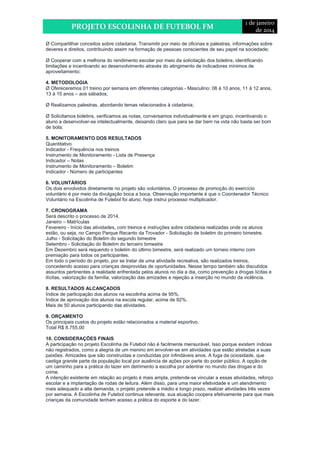 PROJETO ESCOLINHA DE FUTEBOL FM 
1 de janeiro 
de 2014 
Ø Compartilhar conceitos sobre cidadania. Transmitir por meio de oficinas e palestras, informações sobre 
deveres e direitos, contribuindo assim na formação de pessoas conscientes de seu papel na sociedade; 
Ø Cooperar com a melhoria do rendimento escolar por meio da solicitação dos boletins, identificando 
limitações e incentivando ao desenvolvimento através do atingimento de indicadores mínimos de 
aproveitamento; 
4. METODOLOGIA 
Ø Ofereceremos 01 treino por semana em diferentes categorias - Masculino: 08 à 10 anos, 11 à 12 anos, 
13 à 15 anos – aos sábados; 
Ø Realizamos palestras, abordando temas relacionados à cidadania; 
Ø Solicitamos boletins, verificamos as notas, conversamos individualmente e em grupo, incentivando o 
aluno a desenvolver-se intelectualmente, deixando claro que para se dar bem na vida não basta ser bom 
de bola; 
5. MONITORAMENTO DOS RESULTADOS 
Quantitativo 
Indicador - Frequência nos treinos 
Instrumento de Monitoramento - Lista de Presença 
Indicador – Notas 
Instrumento de Monitoramento – Boletim 
Indicador - Número de participantes 
6. VOLUNTÁRIOS 
Os dois envolvidos diretamente no projeto são voluntários. O processo de promoção do exercício 
voluntário é por meio da divulgação boca a boca. Observação importante é que o Coordenador Técnico 
Voluntário na Escolinha de Futebol foi aluno, hoje instrui processo multiplicador. 
7. CRONOGRAMA 
Será descrito o processo de 2014. 
Janeiro – Matrículas 
Fevereiro - Início das atividades, com treinos e instruções sobre cidadania realizadas onde os alunos 
estão, ou seja, no Campo Parque Recanto da Trovador - Solicitação de boletim do primeiro bimestre. 
Julho - Solicitação do Boletim do segundo bimestre 
Setembro - Solicitação do Boletim do terceiro bimestre 
Em Dezembro será requerido o boletim do último bimestre, será realizado um torneio interno com 
premiação para todos os participantes. 
Em todo o período do projeto, por se tratar de uma atividade recreativa, são realizados treinos, 
concedendo acesso para crianças desprovidas de oportunidades. Nesse tempo também são discutidos 
assuntos pertinentes a realidade enfrentada pelos alunos no dia a dia, como prevenção a drogas lícitas e 
ilícitas, valorização da família, valorização das amizades e rejeição a inserção no mundo da violência. 
8. RESULTADOS ALCANÇADOS 
Índice de participação dos alunos na escolinha acima de 95%. 
Índice de aprovação dos alunos na escola regular, acima de 92%. 
Mais de 50 alunos participando das atividades. 
9. ORÇAMENTO 
Os principais custos do projeto estão relacionados a material esportivo. 
Total R$ 8.755,00 
10. CONSIDERAÇÕES FINAIS 
A participação no projeto Escolinha de Futebol não é facilmente mensurável. Isso porque existem índices 
não registrados, como a alegria de um menino em envolver-se em atividades que estão atreladas a suas 
paixões. Amizades que são construídas e conduzidas por infindáveis anos. A fuga da ociosidade, que 
castiga grande parte da população local por ausência de ações por parte do poder público. A opção de 
um caminho para a prática do lazer em detrimento a escolha por adentrar no mundo das drogas e do 
crime. 
A intenção existente em relação ao projeto é mais ampla, pretende-se vincular a essas atividades, reforço 
escolar e a implantação de rodas de leitura. Além disso, para uma maior efetividade e um atendimento 
mais adequado a alta demanda, o projeto pretende a médio e longo prazo, realizar atividades três vezes 
por semana. A Escolinha de Futebol continua relevante, sua atuação coopera efetivamente para que mais 
crianças da comunidade tenham acesso a prática do esporte e do lazer. 
 