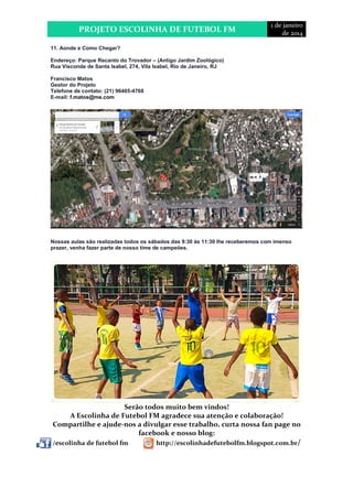 PROJETO ESCOLINHA DE FUTEBOL FM 
1 de janeiro 
de 2014 
11. Aonde e Como Chegar? 
Endereço: Parque Recanto do Trovador – (Antigo Jardim Zoológico) 
Rua Visconde de Santa Isabel, 274, Vila Isabel, Rio de Janeiro, RJ 
Francisco Matos 
Gestor do Projeto 
Telefone de contato: (21) 96465-4768 
E-mail: f.matos@me.com 
Nossas aulas são realizadas todos os sábados das 9:30 às 11:30 lhe receberemos com imenso 
prazer, venha fazer parte de nosso time de campeões. 
Serão todos muito bem vindos! 
A Escolinha de Futebol FM agradece sua atenção e colaboração! 
Compartilhe e ajude-nos a divulgar esse trabalho, curta nossa fan page no 
facebook e nosso blog: 
/escolinha de futebol fm http://escolinhadefutebolfm.blogspot.com.br/ 
