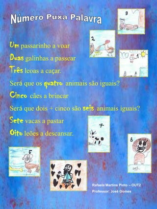 Um passarinho a voar
Duas galinhas a passear
Três leoas a caçar.
Será que os quatro animais são iguais?
Cinco cães a brincar
Será que dois + cinco são seis animais iguais?
Sete vacas a pastar
Oito leões a descansar.



                             Rafaela Martins Pinto – OUT2
                             Professor: José Gomes
 