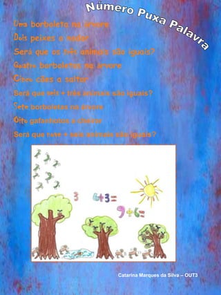 Uma borboleta na árvore
Dois peixes a nadar
Será que os três animais são iguais?
Quatro borboletas na árvore
Cinco cães a saltar
Será que seis + três animais são iguais?
Sete borboletas na árvore
Oito gafanhotos a cheirar
Será que nove + seis animais são iguais?




                             Catarina Marques da Silva – OUT3
 