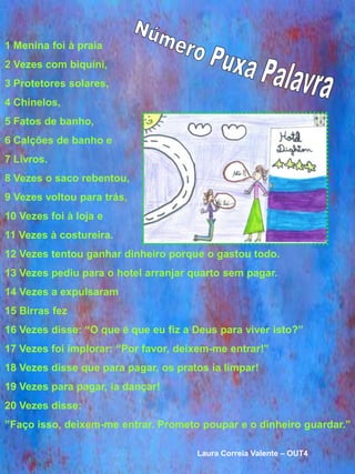 1 Menina foi à praia
2 Vezes com biquíni,
3 Protetores solares,
4 Chinelos,
5 Fatos de banho,
6 Calções de banho e
7 Livros.
8 Vezes o saco rebentou,
9 Vezes voltou para trás,
10 Vezes foi à loja e
11 Vezes à costureira.
12 Vezes tentou ganhar dinheiro porque o gastou todo.
13 Vezes pediu para o hotel arranjar quarto sem pagar.
14 Vezes a expulsaram
15 Birras fez
16 Vezes disse: “O que é que eu fiz a Deus para viver isto?”
17 Vezes foi implorar: “Por favor, deixem-me entrar!”
18 Vezes disse que para pagar, os pratos ia limpar!
19 Vezes para pagar, ia dançar!
20 Vezes disse:
”Faço isso, deixem-me entrar. Prometo poupar e o dinheiro guardar.”

                                      Laura Correia Valente – OUT4
 