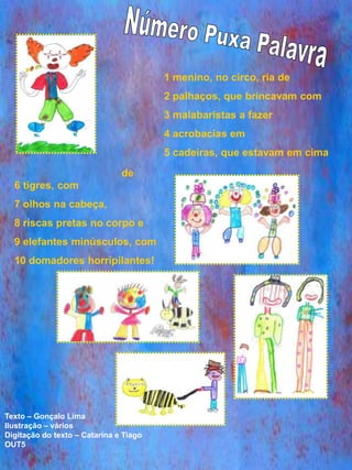 1 menino, no circo, ria de
                                        2 palhaços, que brincavam com
                                        3 malabaristas a fazer
                                        4 acrobacias em
                                        5 cadeiras, que estavam em cima
                               de
  6 tigres, com
  7 olhos na cabeça,
  8 riscas pretas no corpo e
  9 elefantes minúsculos, com
  10 domadores horripilantes!




Texto – Gonçalo Lima
Ilustração – vários
Digitação do texto – Catarina e Tiago
OUT5
 