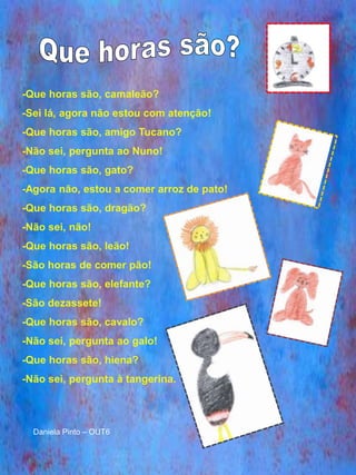 -Que horas são, camaleão?
-Sei lá, agora não estou com atenção!
-Que horas são, amigo Tucano?
-Não sei, pergunta ao Nuno!
-Que horas são, gato?
-Agora não, estou a comer arroz de pato!
-Que horas são, dragão?
-Não sei, não!
-Que horas são, leão!
-São horas de comer pão!
-Que horas são, elefante?
-São dezassete!
-Que horas são, cavalo?
-Não sei, pergunta ao galo!
-Que horas são, hiena?
-Não sei, pergunta à tangerina.



  Daniela Pinto – OUT6
 