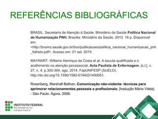 REFERÊNCIAS BIBLIOGRÁFICAS
BRASIL. Secretaria de Atenção à Saúde. Ministério da Saúde.Política Nacional
de Humanização PNH. Brasília: Ministério da Saúde, 2013. 16 p. Disponível
em:
<http://bvsms.saude.gov.br/bvs/publicacoes/politica_nacional_humanizacao_pnh
_folheto.pdf>. Acesso em: 01 set. 2019.
MAYNART, Willams Henrique da Costa et al. A escuta qualificada e o
acolhimento na atenção psicossocial. Acta Paulista de Enfermagem, [s.l.], v.
27, n. 4, p.300-304, ago. 2014. FapUNIFESP (SciELO).
http://dx.doi.org/10.1590/1982-0194201400051.
Rosenberg, Marshall Beltran. Comunicação não-violenta: técnicas para
aprimorar relacionamentos pessoais e profissionais; [tradução Mário Vilela].
- São Paulo: Ágora, 2006.
 