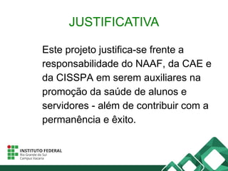 JUSTIFICATIVA
Este projeto justifica-se frente a
responsabilidade do NAAF, da CAE e
da CISSPA em serem auxiliares na
promoção da saúde de alunos e
servidores - além de contribuir com a
permanência e êxito.
 