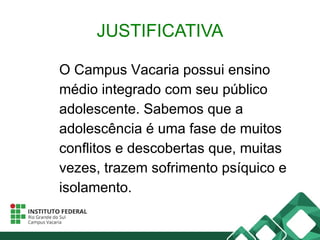 JUSTIFICATIVA
O Campus Vacaria possui ensino
médio integrado com seu público
adolescente. Sabemos que a
adolescência é uma fase de muitos
conflitos e descobertas que, muitas
vezes, trazem sofrimento psíquico e
isolamento.
 