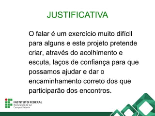 JUSTIFICATIVA
O falar é um exercício muito difícil
para alguns e este projeto pretende
criar, através do acolhimento e
escuta, laços de confiança para que
possamos ajudar e dar o
encaminhamento correto dos que
participarão dos encontros.
 