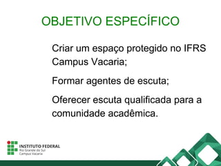 OBJETIVO ESPECÍFICO
Criar um espaço protegido no IFRS
Campus Vacaria;
Formar agentes de escuta;
Oferecer escuta qualificada para a
comunidade acadêmica.
 